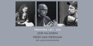 Plakat spektaklu Szir ha-Szirim. Pieśń nad Pieśniami w reżyserii Jakuba Lewandowskiego. Na szarym tle widoczne są trzy czarno-białe portrety, a poniżej informacje o premierze i tytuł przedstawienia.